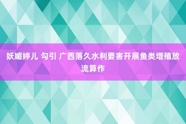 妖媚婷儿 勾引 广西落久水利要害开展鱼类增殖放流算作