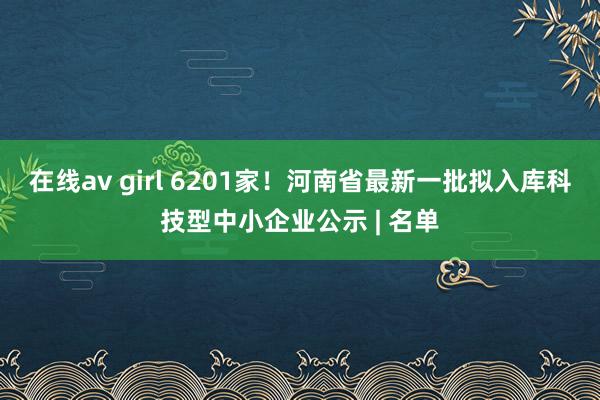 在线av girl 6201家！河南省最新一批拟入库科技型中小企业公示 | 名单