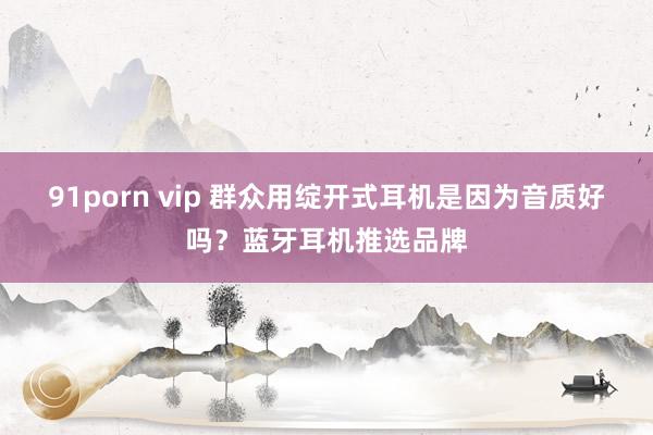 91porn vip 群众用绽开式耳机是因为音质好吗？蓝牙耳机推选品牌