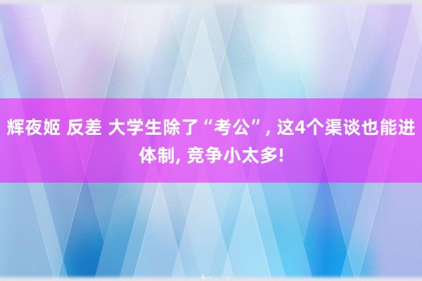 辉夜姬 反差 大学生除了“考公”， 这4个渠谈也能进体制， 竞争小太多!