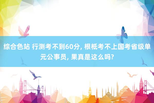 综合色站 行测考不到60分， 根柢考不上国考省级单元公事员， 果真是这么吗?