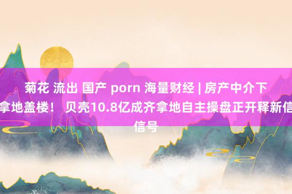 菊花 流出 国产 porn 海量财经 | 房产中介下场拿地盖楼！ 贝壳10.8亿成齐拿地自主操盘正开释新信号