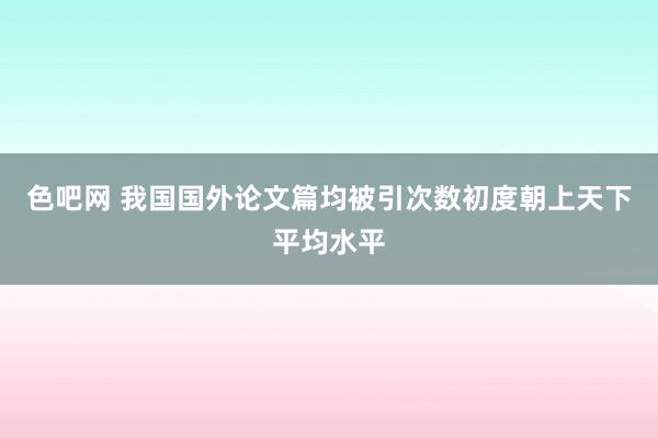 色吧网 我国国外论文篇均被引次数初度朝上天下平均水平