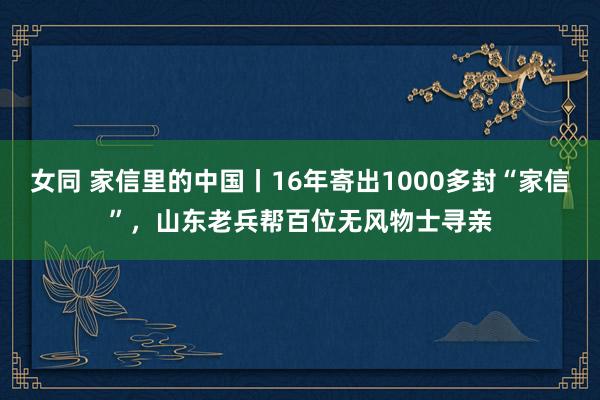 女同 家信里的中国丨16年寄出1000多封“家信”，山东老兵帮百位无风物士寻亲