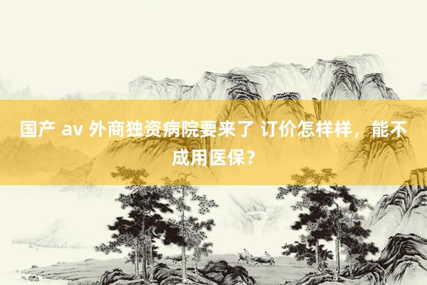 国产 av 外商独资病院要来了 订价怎样样，能不成用医保？