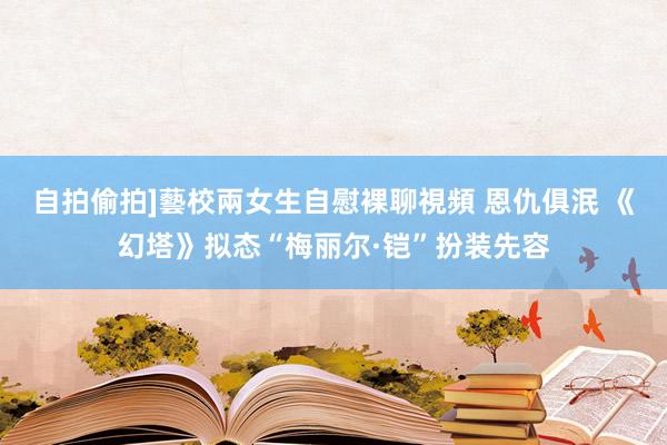 自拍偷拍]藝校兩女生自慰裸聊視頻 恩仇俱泯 《幻塔》拟态“梅丽尔·铠”扮装先容