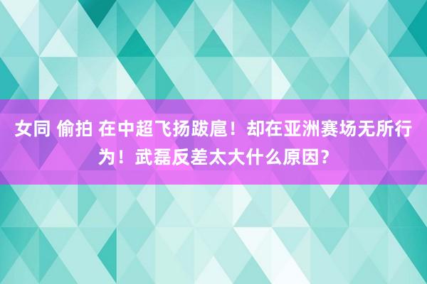 女同 偷拍 在中超飞扬跋扈！却在亚洲赛场无所行为！武磊反差太大什么原因？