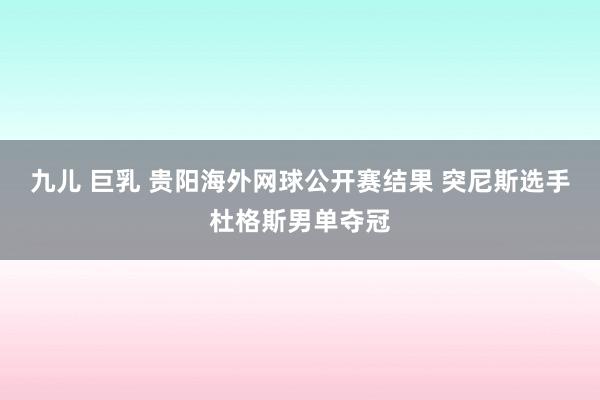 九儿 巨乳 贵阳海外网球公开赛结果 突尼斯选手杜格斯男单夺冠