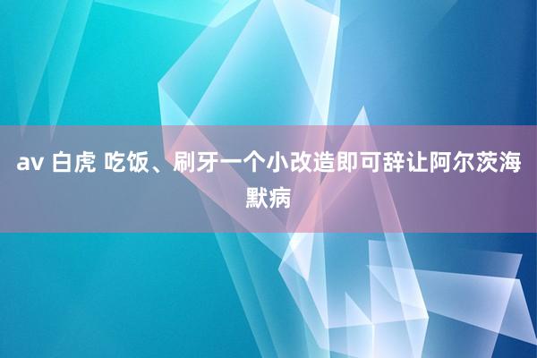 av 白虎 吃饭、刷牙一个小改造即可辞让阿尔茨海默病