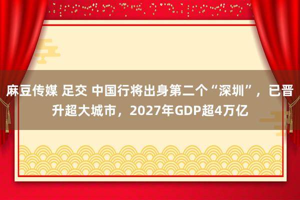 麻豆传媒 足交 中国行将出身第二个“深圳”，已晋升超大城市，2027年GDP超4万亿