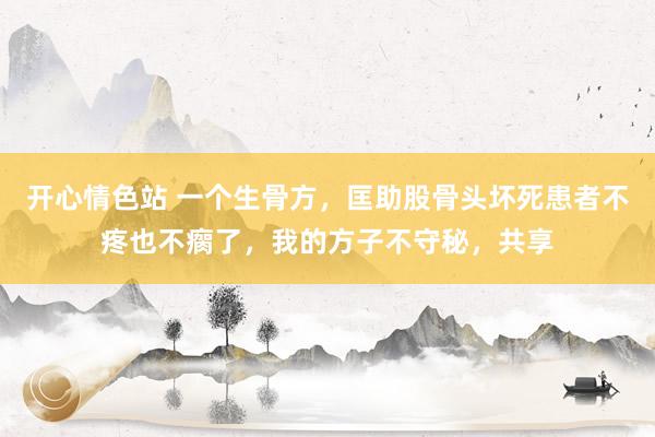 开心情色站 一个生骨方，匡助股骨头坏死患者不疼也不瘸了，我的方子不守秘，共享