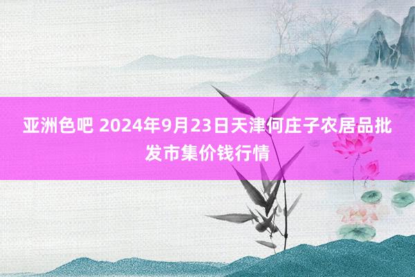 亚洲色吧 2024年9月23日天津何庄子农居品批发市集价钱行情