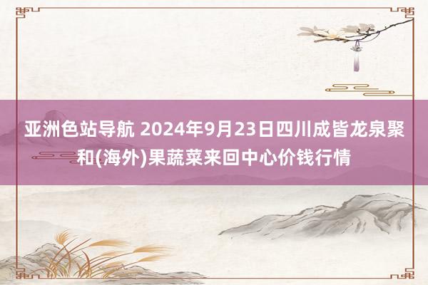 亚洲色站导航 2024年9月23日四川成皆龙泉聚和(海外)果蔬菜来回中心价钱行情