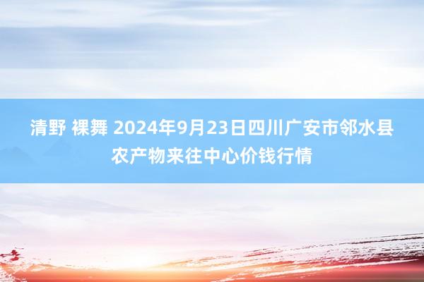 清野 裸舞 2024年9月23日四川广安市邻水县农产物来往中心价钱行情