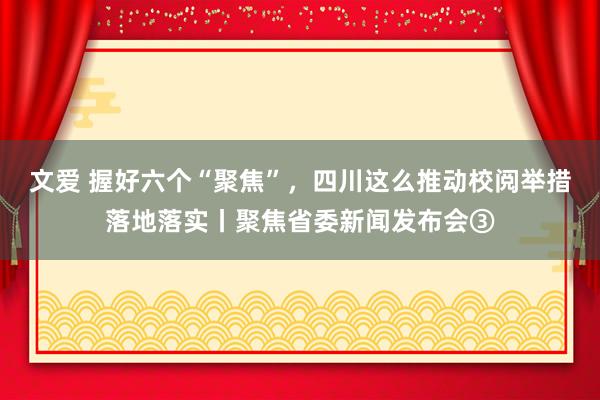 文爱 握好六个“聚焦”，四川这么推动校阅举措落地落实丨聚焦省委新闻发布会③