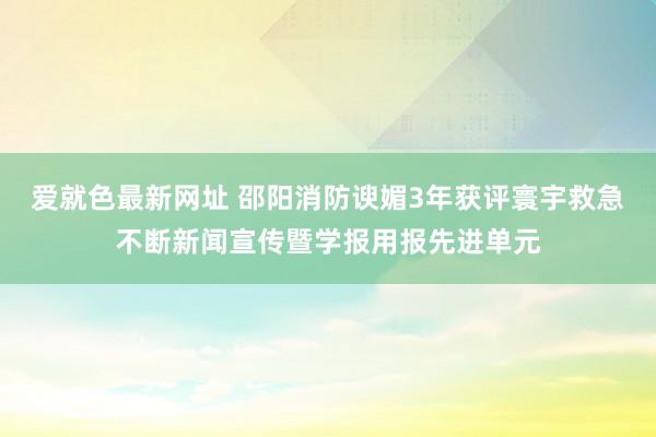 爱就色最新网址 邵阳消防谀媚3年获评寰宇救急不断新闻宣传暨学报用报先进单元