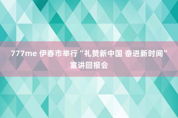 777me 伊春市举行“礼赞新中国 奋进新时间”宣讲回报会