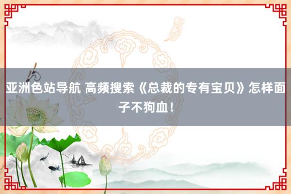 亚洲色站导航 高频搜索《总裁的专有宝贝》怎样面子不狗血！