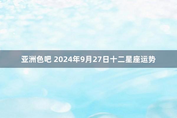 亚洲色吧 2024年9月27日十二星座运势