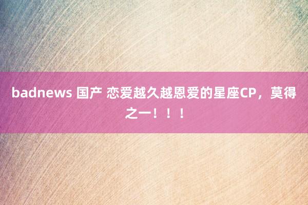 badnews 国产 恋爱越久越恩爱的星座CP，莫得之一！！！