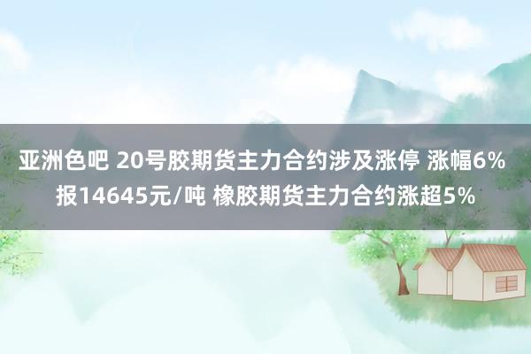 亚洲色吧 20号胶期货主力合约涉及涨停 涨幅6% 报14645元/吨 橡胶期货主力合约涨超5%