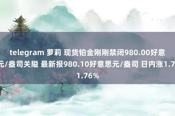 telegram 萝莉 现货铂金刚刚禁闭980.00好意思元/盎司关隘 最新报980.10好意思元/盎司 日内涨1.76%