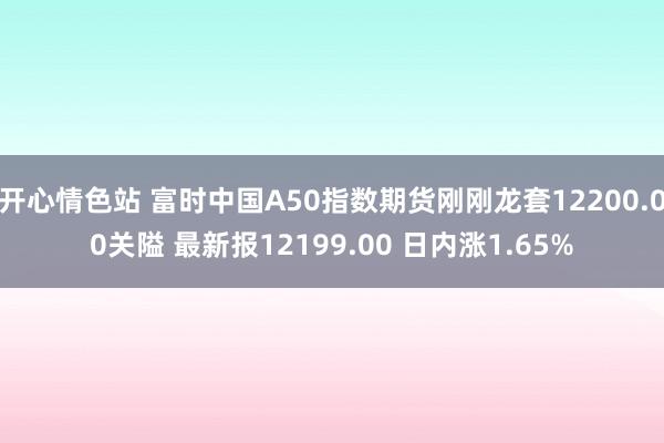 开心情色站 富时中国A50指数期货刚刚龙套12200.00关隘 最新报12199.00 日内涨1.65%