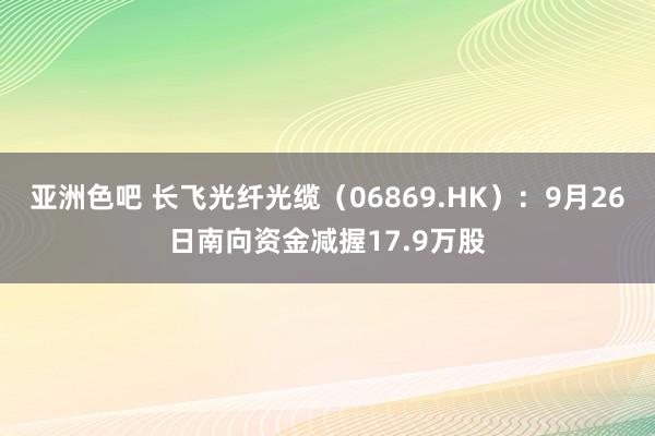 亚洲色吧 长飞光纤光缆（06869.HK）：9月26日南向资金减握17.9万股