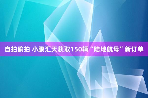 自拍偷拍 小鹏汇天获取150辆“陆地航母”新订单