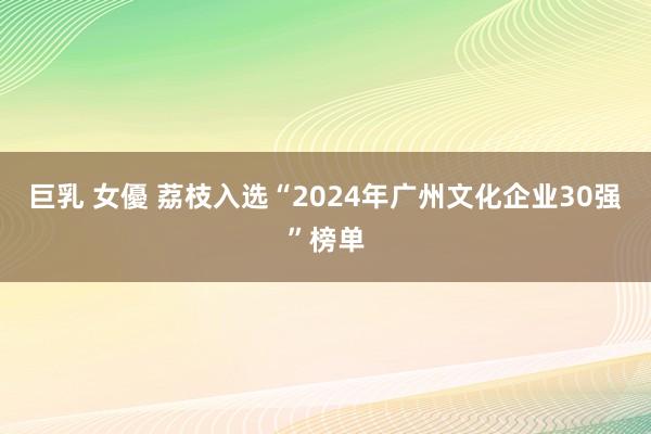 巨乳 女優 荔枝入选“2024年广州文化企业30强”榜单