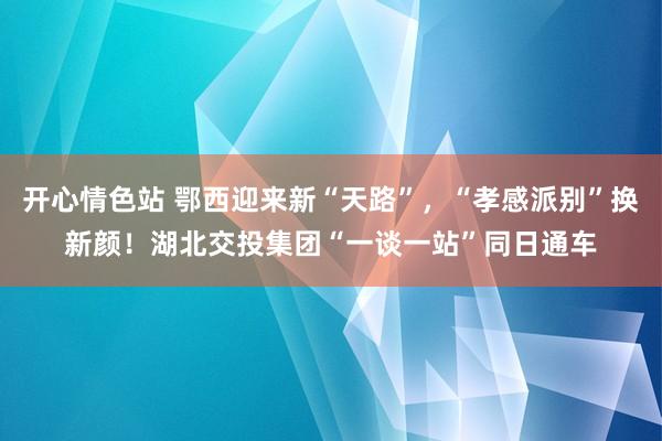 开心情色站 鄂西迎来新“天路”，“孝感派别”换新颜！湖北交投集团“一谈一站”同日通车