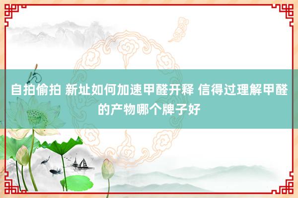 自拍偷拍 新址如何加速甲醛开释 信得过理解甲醛的产物哪个牌子好