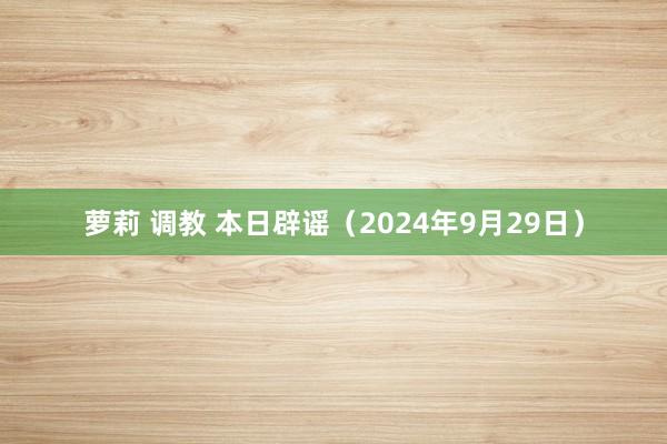 萝莉 调教 本日辟谣（2024年9月29日）