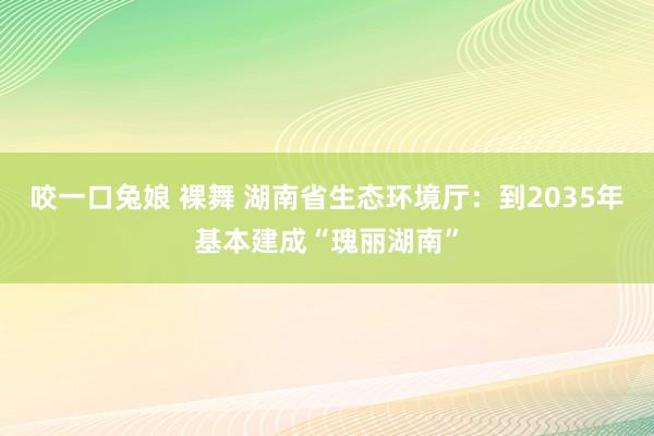 咬一口兔娘 裸舞 湖南省生态环境厅：到2035年基本建成“瑰丽湖南”