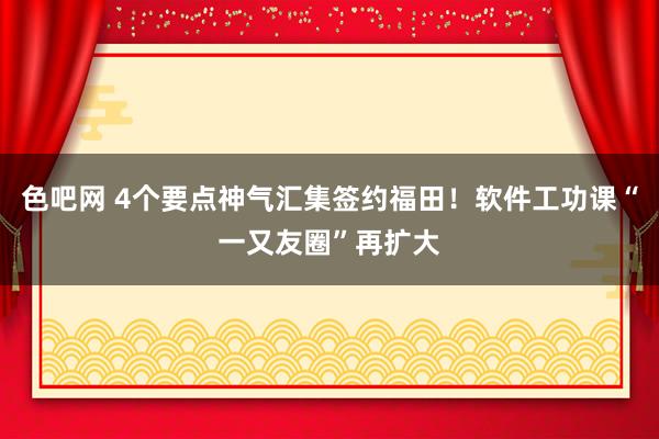 色吧网 4个要点神气汇集签约福田！软件工功课“一又友圈”再扩大