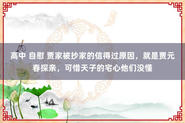 高中 自慰 贾家被抄家的信得过原因，就是贾元春探亲，可惜天子的宅心他们没懂