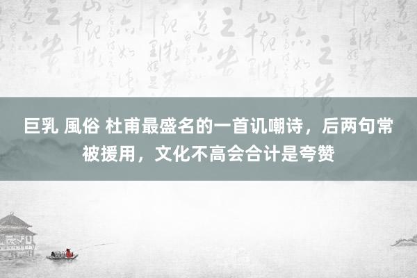 巨乳 風俗 杜甫最盛名的一首讥嘲诗，后两句常被援用，文化不高会合计是夸赞