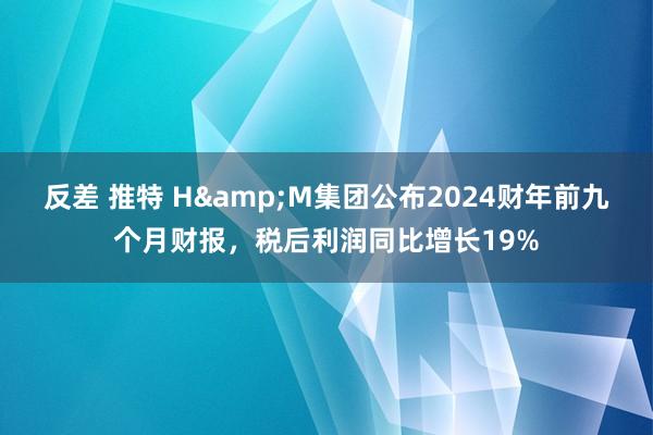 反差 推特 H&M集团公布2024财年前九个月财报，税后利润同比增长19%