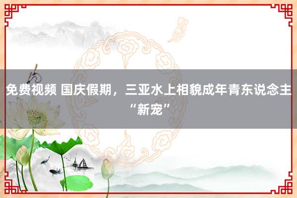 免费视频 国庆假期，三亚水上相貌成年青东说念主“新宠”