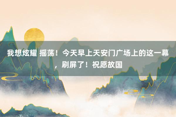 我想炫耀 摇荡！今天早上天安门广场上的这一幕，刷屏了！祝愿故国