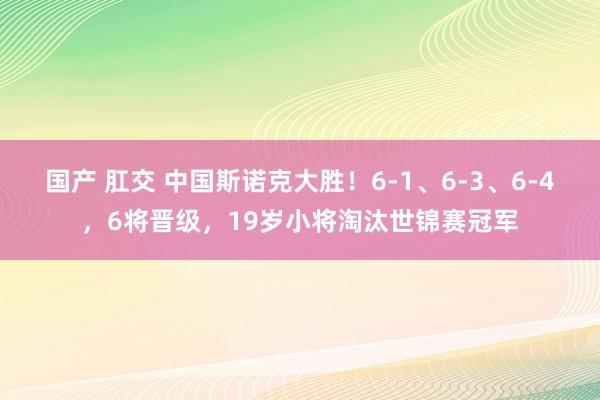 国产 肛交 中国斯诺克大胜！6-1、6-3、6-4，6将晋级，19岁小将淘汰世锦赛冠军