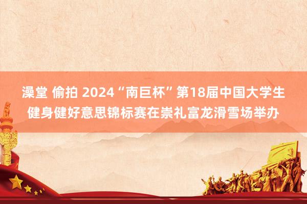 澡堂 偷拍 2024“南巨杯”第18届中国大学生健身健好意思锦标赛在崇礼富龙滑雪场举办