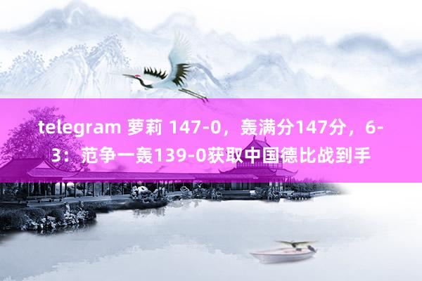 telegram 萝莉 147-0，轰满分147分，6-3：范争一轰139-0获取中国德比战到手