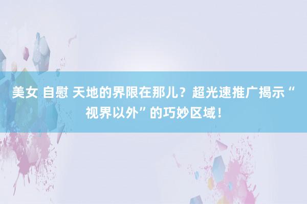 美女 自慰 天地的界限在那儿？超光速推广揭示“视界以外”的巧妙区域！