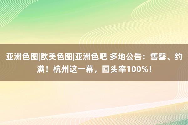 亚洲色图|欧美色图|亚洲色吧 多地公告：售罄、约满！杭州这一幕，回头率100%！