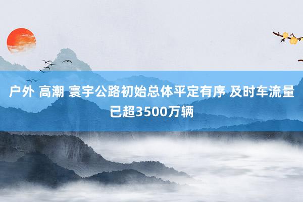 户外 高潮 寰宇公路初始总体平定有序 及时车流量已超3500万辆