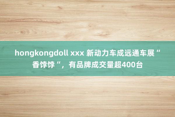 hongkongdoll xxx 新动力车成远通车展“香饽饽“，有品牌成交量超400台