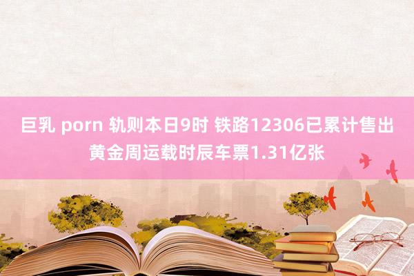 巨乳 porn 轨则本日9时 铁路12306已累计售出黄金周运载时辰车票1.31亿张