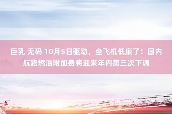 巨乳 无码 10月5日驱动，坐飞机低廉了！国内航路燃油附加费将迎来年内第三次下调