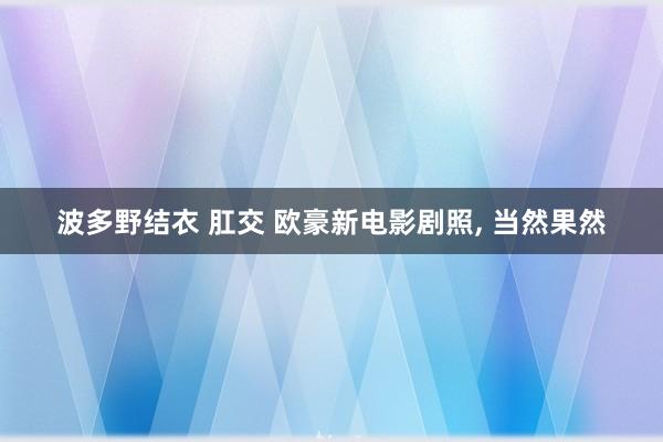 波多野结衣 肛交 欧豪新电影剧照， 当然果然